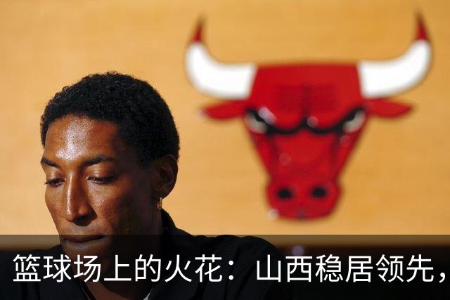 篮球场上的火花：山西稳居领先，威金顿与塔克的精彩角逐！